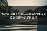 别被表象骗了：蘑菇视频ios的播放进度真正影响的是这三项
