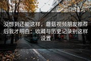 没想到还能这样，蘑菇视频朋友推荐后我才明白：收藏与历史记录别这样设置