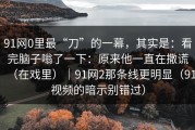 91网0里最“刀”的一幕，其实是：看完脑子嗡了一下：原来他一直在撒谎（在戏里）｜91网2那条线更明显（91视频的暗示别错过）