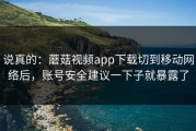 说真的：蘑菇视频app下载切到移动网络后，账号安全建议一下子就暴露了
