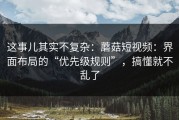 这事儿其实不复杂：蘑菇短视频：界面布局的“优先级规则”，搞懂就不乱了