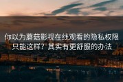 你以为蘑菇影视在线观看的隐私权限只能这样？其实有更舒服的办法