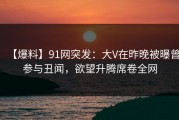 【爆料】91网突发：大V在昨晚被曝曾参与丑闻，欲望升腾席卷全网