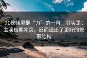 91视频里最“刀”的一幕，其实是：主演档期冲突，反而逼出了更好的叙事结构