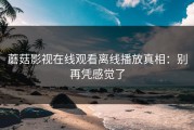 蘑菇影视在线观看离线播放真相：别再凭感觉了