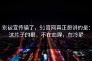 别被宣传骗了，91官网真正想讲的是：这片子的狠，不在血腥，在冷静