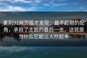 重刷91网页版才发现：最不起眼的配角，承担了主题的最后一击，这就是为什么它能让人吵起来