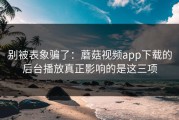 别被表象骗了：蘑菇视频app下载的后台播放真正影响的是这三项