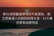 新91视频最值得夸的不是演技，是：它把普通人的狼狈拍得太准｜91大事件那条线更明显
