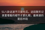 51八卦这波不只是吃瓜，这段聊天记录里埋着的细节才更扎眼，最离谱的是后半段