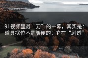 91视频里最“刀”的一幕，其实是：道具摆位不是随便的：它在“剧透”