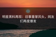 明星黑料再现：旧事重掌风头，网友们再度爆发