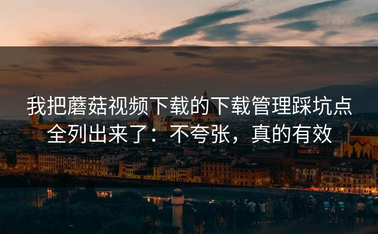 我把蘑菇视频下载的下载管理踩坑点全列出来了：不夸张，真的有效