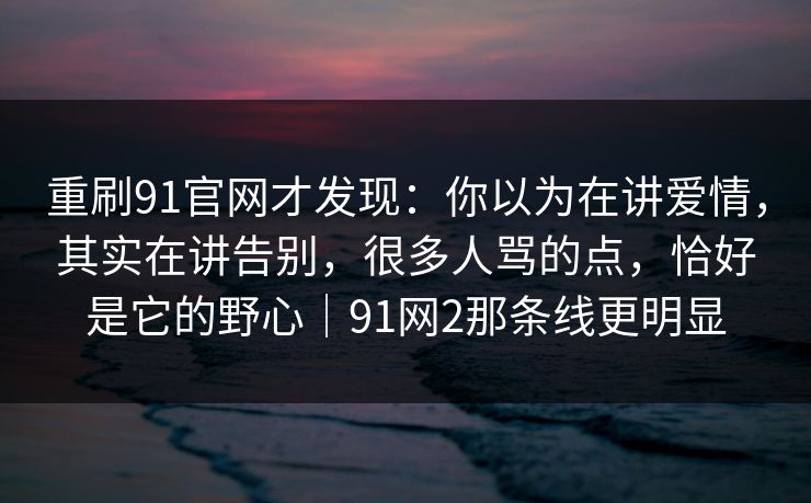 重刷91官网才发现：你以为在讲爱情，其实在讲告别，很多人骂的点，恰好是它的野心｜91网2那条线更明显