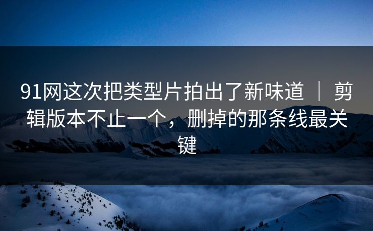 91网这次把类型片拍出了新味道 ｜ 剪辑版本不止一个，删掉的那条线最关键