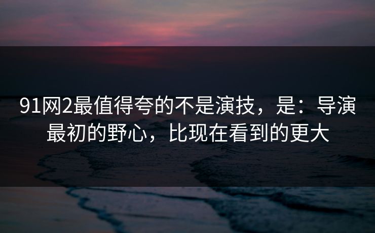 91网2最值得夸的不是演技，是：导演最初的野心，比现在看到的更大