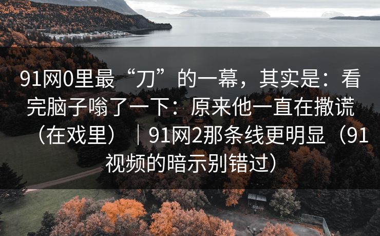 91网0里最“刀”的一幕，其实是：看完脑子嗡了一下：原来他一直在撒谎（在戏里）｜91网2那条线更明显（91视频的暗示别错过）