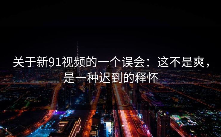 关于新91视频的一个误会：这不是爽，是一种迟到的释怀