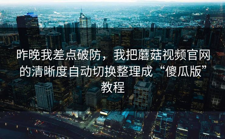 昨晚我差点破防，我把蘑菇视频官网的清晰度自动切换整理成“傻瓜版”教程