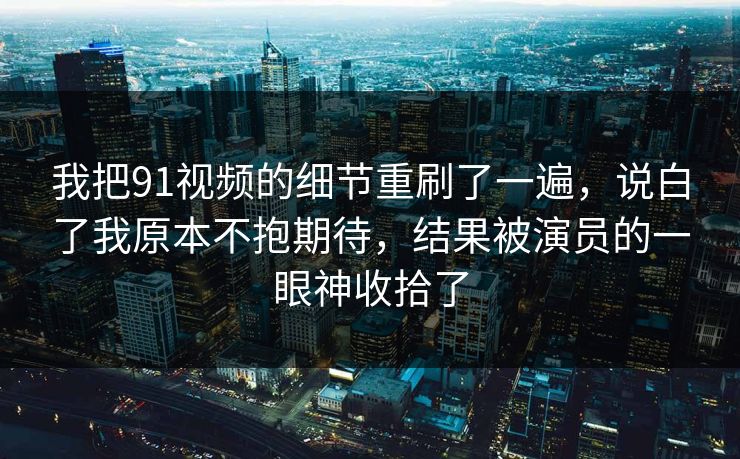 我把91视频的细节重刷了一遍，说白了我原本不抱期待，结果被演员的一眼神收拾了