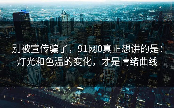 别被宣传骗了，91网0真正想讲的是：灯光和色温的变化，才是情绪曲线