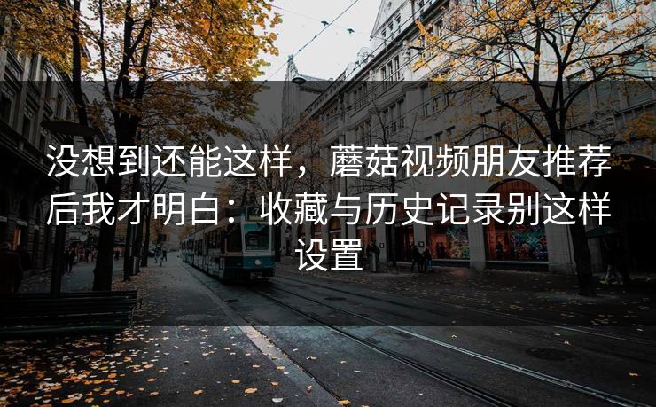 没想到还能这样，蘑菇视频朋友推荐后我才明白：收藏与历史记录别这样设置