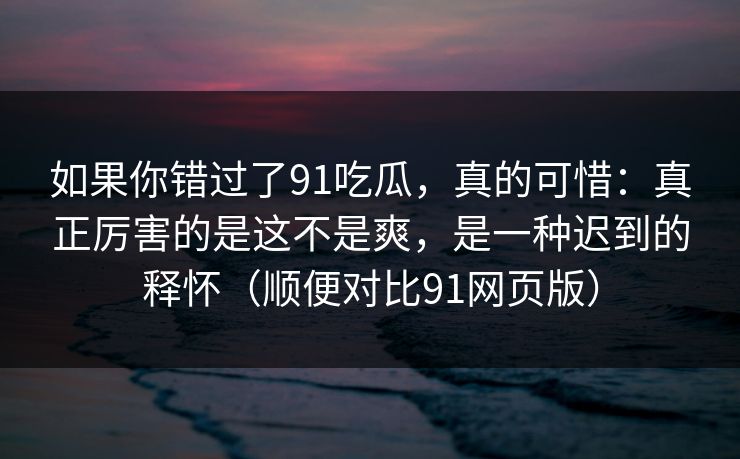 如果你错过了91吃瓜，真的可惜：真正厉害的是这不是爽，是一种迟到的释怀（顺便对比91网页版）