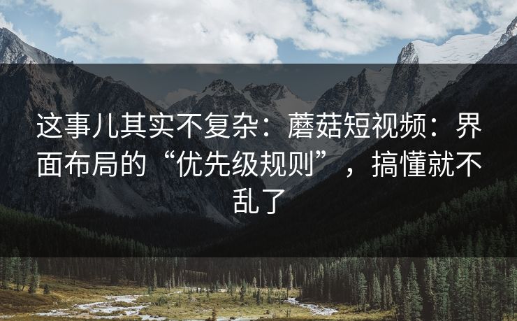 这事儿其实不复杂：蘑菇短视频：界面布局的“优先级规则”，搞懂就不乱了
