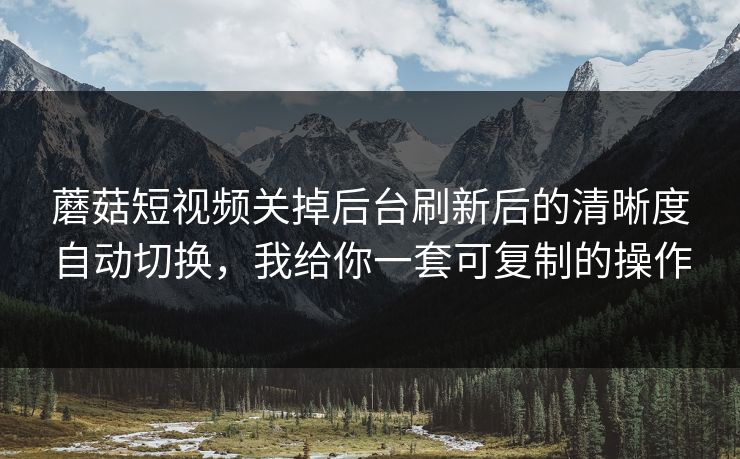 蘑菇短视频关掉后台刷新后的清晰度自动切换，我给你一套可复制的操作