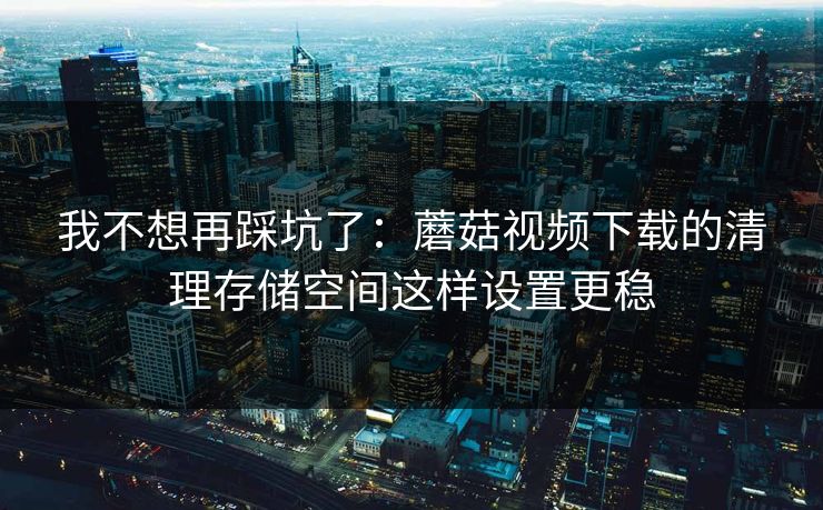 我不想再踩坑了：蘑菇视频下载的清理存储空间这样设置更稳