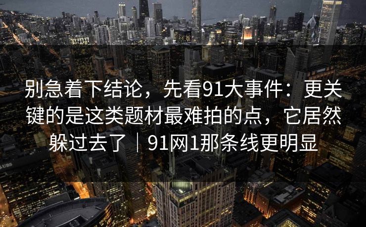 别急着下结论，先看91大事件：更关键的是这类题材最难拍的点，它居然躲过去了｜91网1那条线更明显