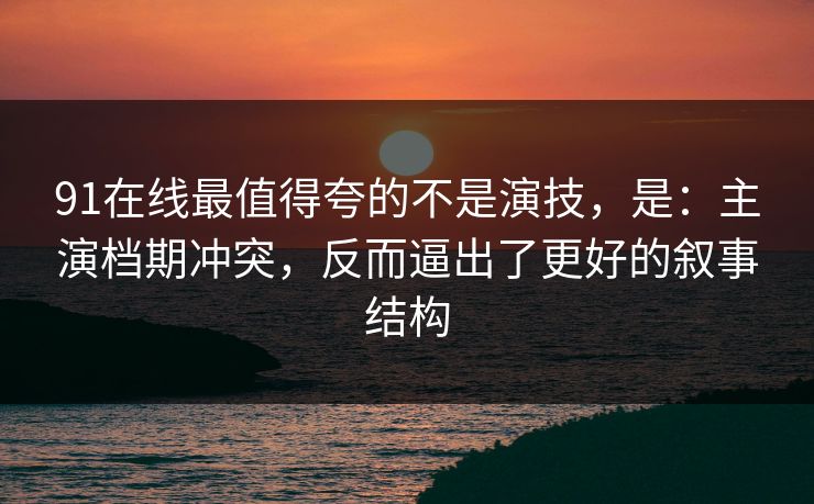 91在线最值得夸的不是演技，是：主演档期冲突，反而逼出了更好的叙事结构