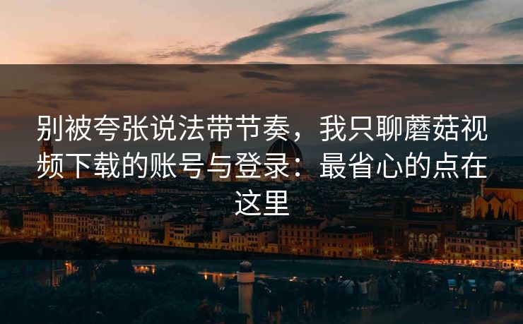 别被夸张说法带节奏，我只聊蘑菇视频下载的账号与登录：最省心的点在这里