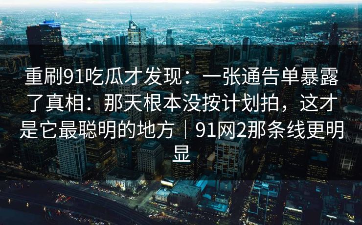 重刷91吃瓜才发现：一张通告单暴露了真相：那天根本没按计划拍，这才是它最聪明的地方｜91网2那条线更明显
