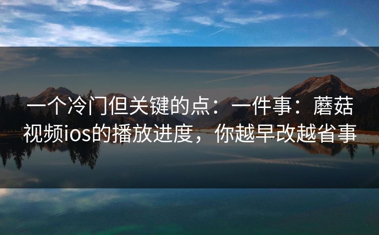 一个冷门但关键的点：一件事：蘑菇视频ios的播放进度，你越早改越省事