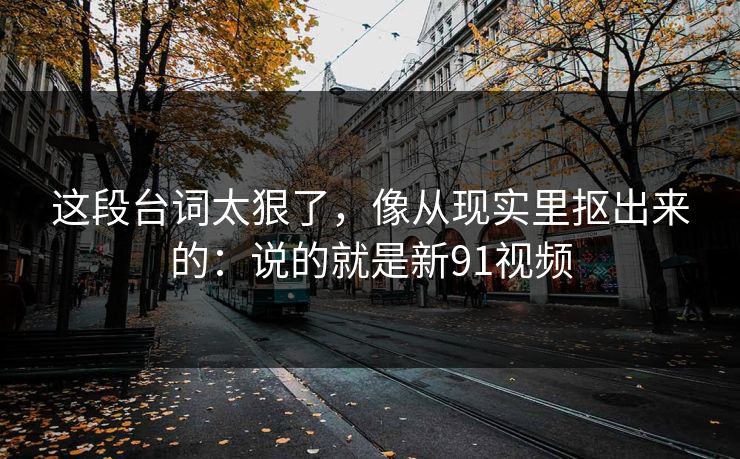 这段台词太狠了，像从现实里抠出来的：说的就是新91视频