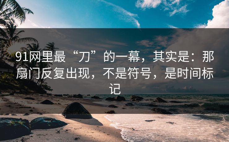 91网里最“刀”的一幕，其实是：那扇门反复出现，不是符号，是时间标记