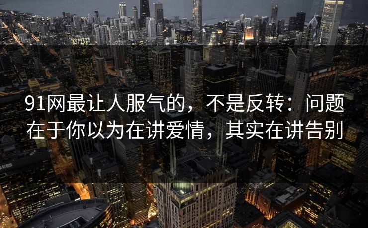 91网最让人服气的，不是反转：问题在于你以为在讲爱情，其实在讲告别
