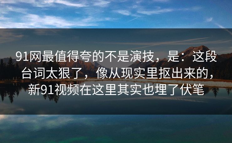 91网最值得夸的不是演技，是：这段台词太狠了，像从现实里抠出来的，新91视频在这里其实也埋了伏笔