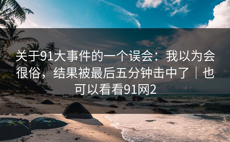 关于91大事件的一个误会：我以为会很俗，结果被最后五分钟击中了｜也可以看看91网2