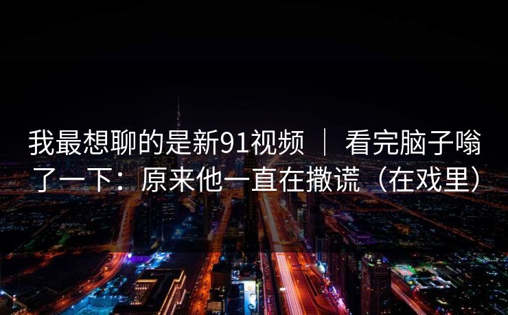 我最想聊的是新91视频 ｜ 看完脑子嗡了一下：原来他一直在撒谎（在戏里）