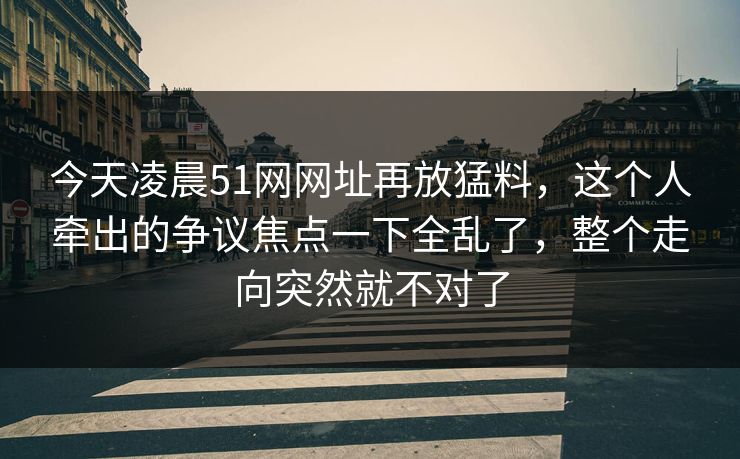 今天凌晨51网网址再放猛料,这个人牵出的争议焦点一下全乱了,整个走向突然就不对了 今天凌晨51网网址再放猛料,这个人牵出的争议焦点一下全乱了,整个走向突然就不对了