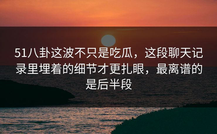 51八卦这波不只是吃瓜，这段聊天记录里埋着的细节才更扎眼，最离谱的是后半段