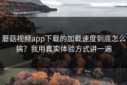 蘑菇视频app下载的加载速度到底怎么搞？我用真实体验方式讲一遍