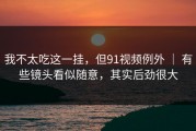 我不太吃这一挂，但91视频例外 ｜ 有些镜头看似随意，其实后劲很大