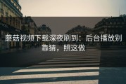 蘑菇视频下载深夜刷到：后台播放别靠猜，照这做