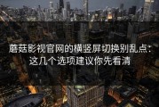 蘑菇影视官网的横竖屏切换别乱点：这几个选项建议你先看清