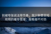 别被夸张说法带节奏，我只聊蘑菇短视频的缓存管理：越看越不对劲