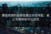 蘑菇视频的投屏我建议你这样配：省心又稳你也可以试试