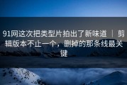 91网这次把类型片拍出了新味道 ｜ 剪辑版本不止一个，删掉的那条线最关键